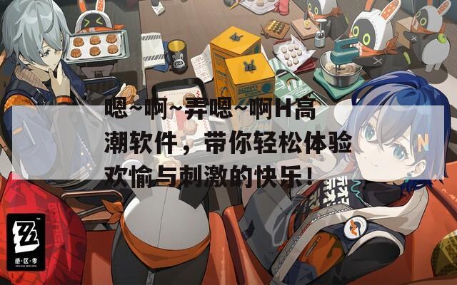 嗯～啊～弄嗯～啊H高潮软件，带你轻松体验欢愉与刺激的快乐！