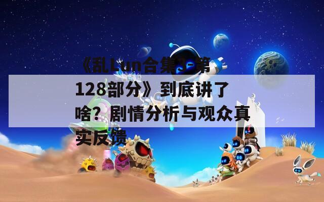 《乱Lun合集3-第128部分》到底讲了啥？剧情分析与观众真实反馈
