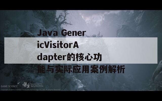 Java GenericVisitorAdapter的核心功能与实际应用案例解析