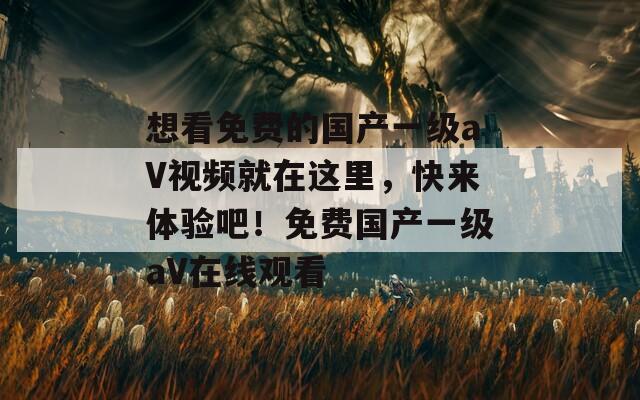 想看免费的国产一级aV视频就在这里，快来体验吧！免费国产一级aV在线观看