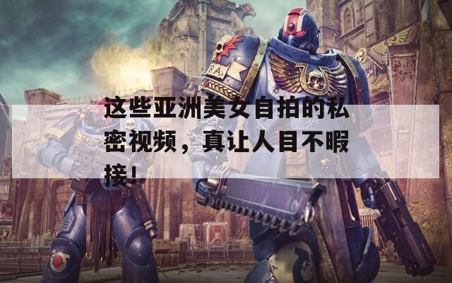 这些亚洲美女自拍的私密视频，真让人目不暇接！