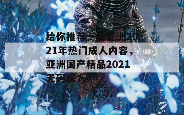给你推荐一些亚洲2021年热门成人内容，亚洲国产精品2021无码成人
