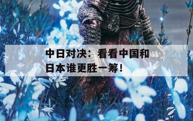中日对决：看看中国和日本谁更胜一筹！