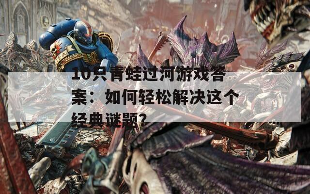 10只青蛙过河游戏答案：如何轻松解决这个经典谜题？