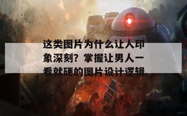 这类图片为什么让人印象深刻？掌握让男人一看就硬的图片设计逻辑