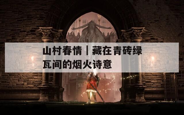 山村春情｜藏在青砖绿瓦间的烟火诗意