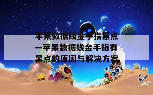 苹果数据线金手指黑点—苹果数据线金手指有黑点的原因与解决方案