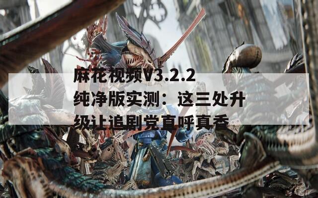 麻花视频V3.2.2纯净版实测：这三处升级让追剧党直呼真香