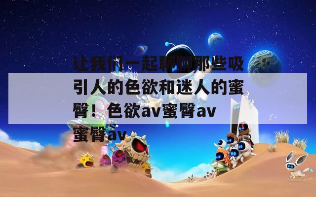 让我们一起聊聊那些吸引人的色欲和迷人的蜜臀！色欲av蜜臀av蜜臀av