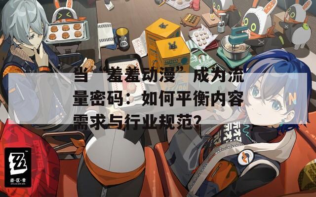 当“羞羞动漫”成为流量密码：如何平衡内容需求与行业规范？
