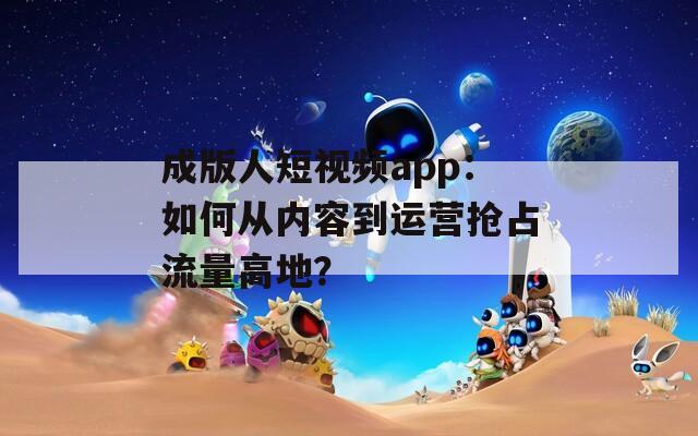 成版人短视频app：如何从内容到运营抢占流量高地？