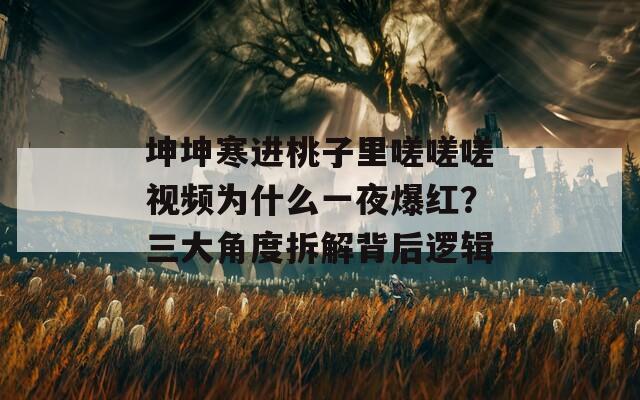 坤坤寒进桃子里嗟嗟嗟视频为什么一夜爆红？三大角度拆解背后逻辑