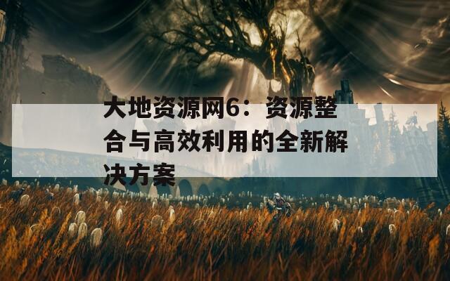 大地资源网6：资源整合与高效利用的全新解决方案