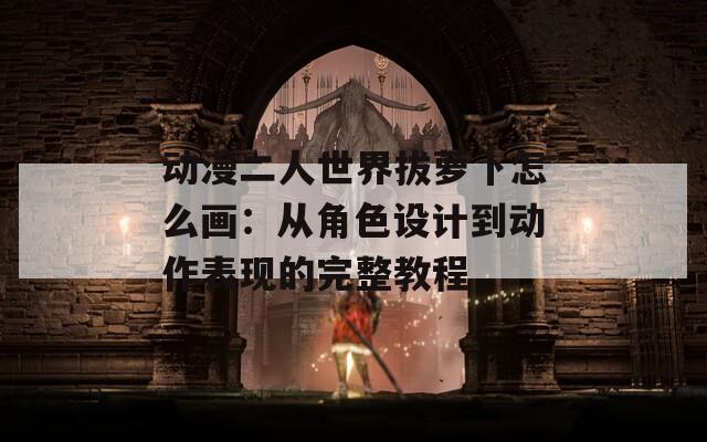 动漫二人世界拔萝卜怎么画：从角色设计到动作表现的完整教程