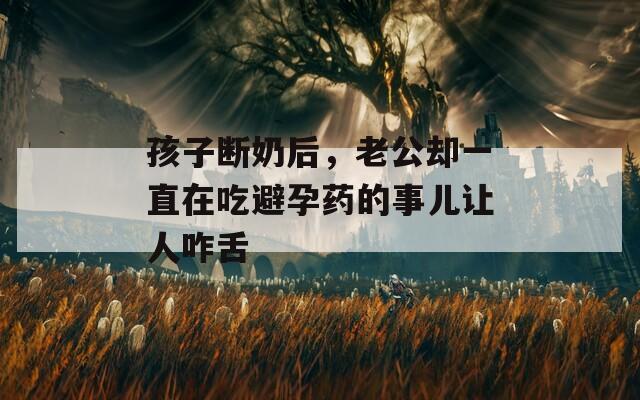 孩子断奶后，老公却一直在吃避孕药的事儿让人咋舌