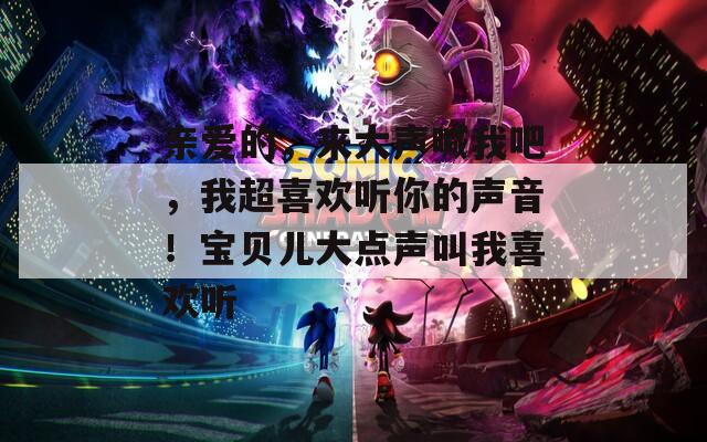 亲爱的，来大声喊我吧，我超喜欢听你的声音！宝贝儿大点声叫我喜欢听