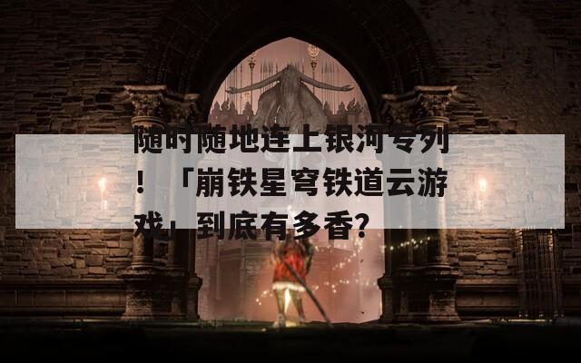 随时随地连上银河专列！「崩铁星穹铁道云游戏」到底有多香？