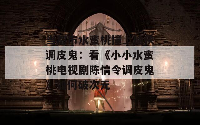 当都市水蜜桃撞上仙侠调皮鬼：看《小小水蜜桃电视剧陈情令调皮鬼》如何破次元