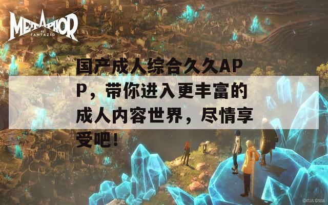国产成人综合久久APP，带你进入更丰富的成人内容世界，尽情享受吧！