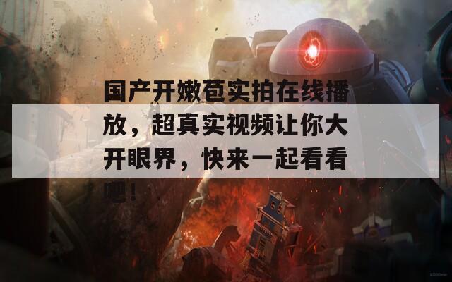 国产开嫩苞实拍在线播放，超真实视频让你大开眼界，快来一起看看吧！