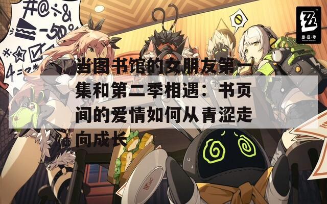 当图书馆的女朋友第一集和第二季相遇：书页间的爱情如何从青涩走向成长