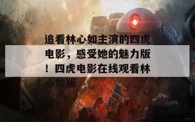 追看林心如主演的四虎电影，感受她的魅力版！四虎电影在线观看林心如版