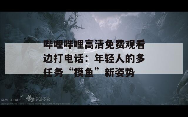 哔哩哔哩高清免费观看边打电话：年轻人的多任务“摸鱼”新姿势