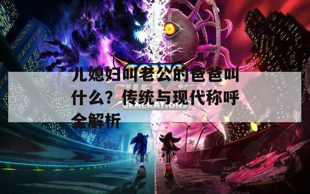 儿媳妇叫老公的爸爸叫什么？传统与现代称呼全解析