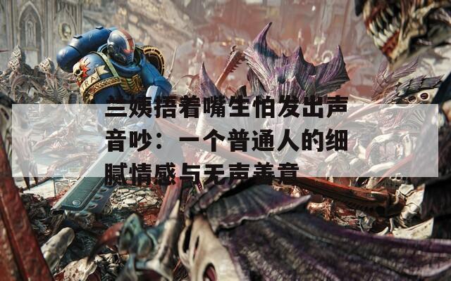 兰姨捂着嘴生怕发出声音吵：一个普通人的细腻情感与无声善意