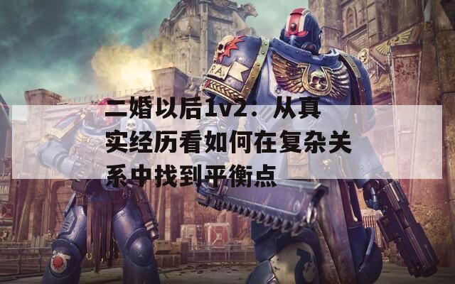 二婚以后1v2：从真实经历看如何在复杂关系中找到平衡点