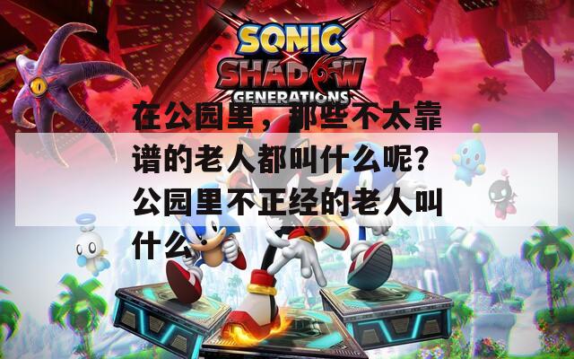 在公园里，那些不太靠谱的老人都叫什么呢？公园里不正经的老人叫什么