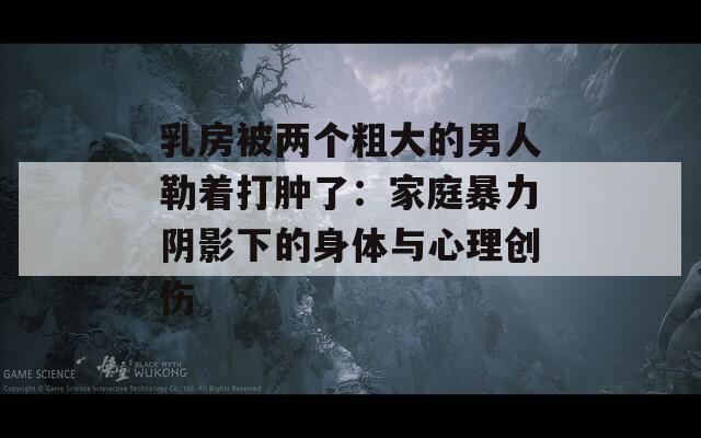 乳房被两个粗大的男人勒着打肿了：家庭暴力阴影下的身体与心理创伤