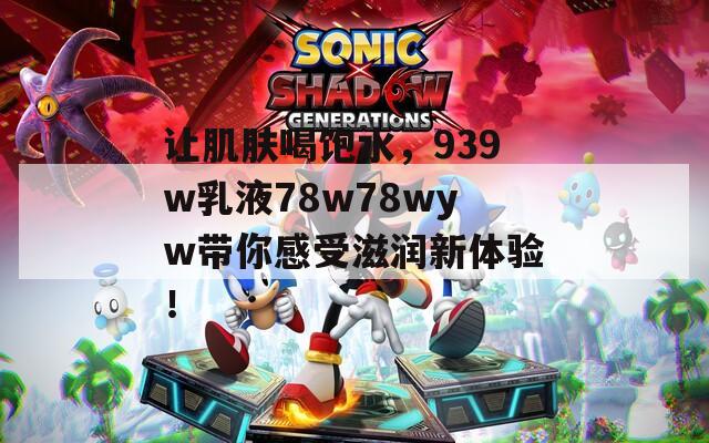 让肌肤喝饱水，939w乳液78w78wyw带你感受滋润新体验！