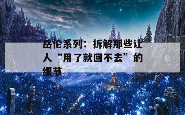 岳伦系列：拆解那些让人“用了就回不去”的细节
