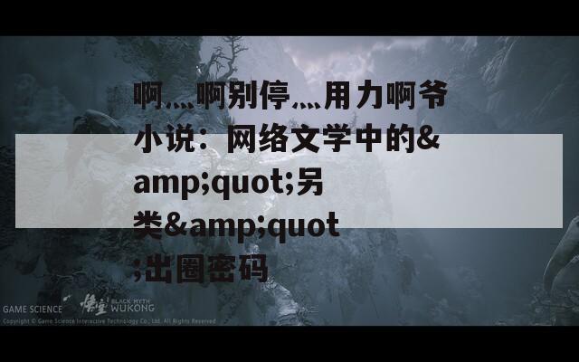 啊灬啊别停灬用力啊爷小说：网络文学中的&quot;另类&quot;出圈密码