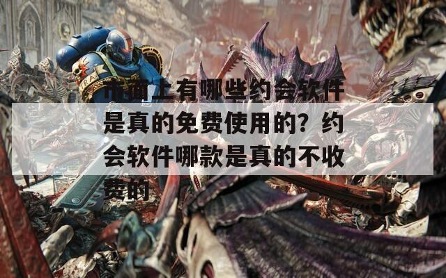 市面上有哪些约会软件是真的免费使用的？约会软件哪款是真的不收费的