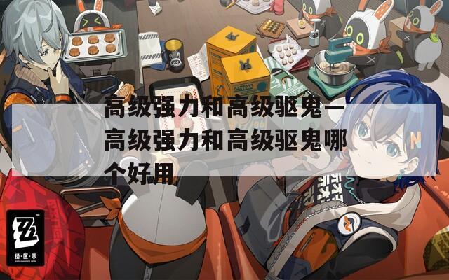 高级强力和高级驱鬼—高级强力和高级驱鬼哪个好用