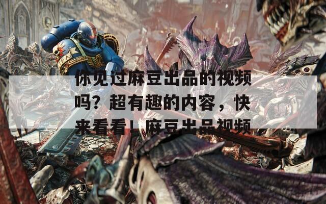 你见过麻豆出品的视频吗？超有趣的内容，快来看看！麻豆出品视频