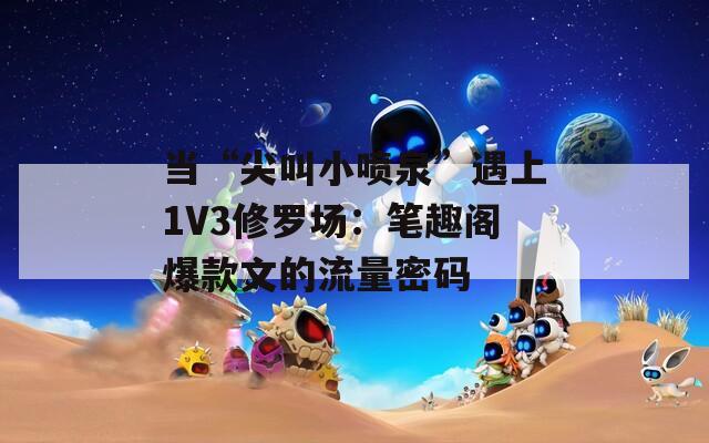 当“尖叫小喷泉”遇上1V3修罗场：笔趣阁爆款文的流量密码