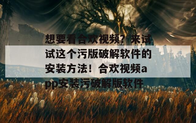想要看合欢视频？来试试这个污版破解软件的安装方法！合欢视频app安装污破解版软件