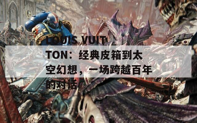 LOUIS VUITTON：经典皮箱到太空幻想，一场跨越百年的对话