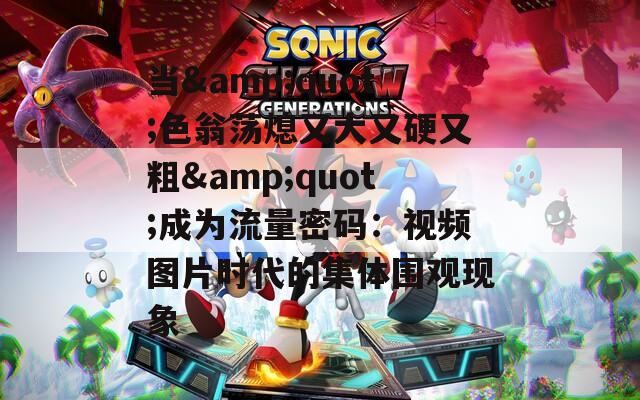当&quot;色翁荡熄又大又硬又粗&quot;成为流量密码：视频图片时代的集体围观现象