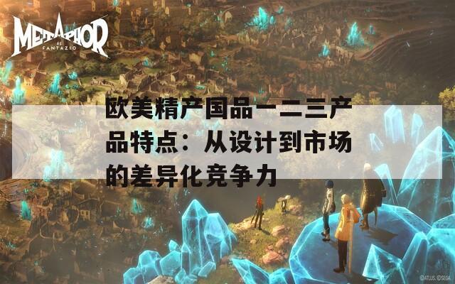 欧美精产国品一二三产品特点：从设计到市场的差异化竞争力