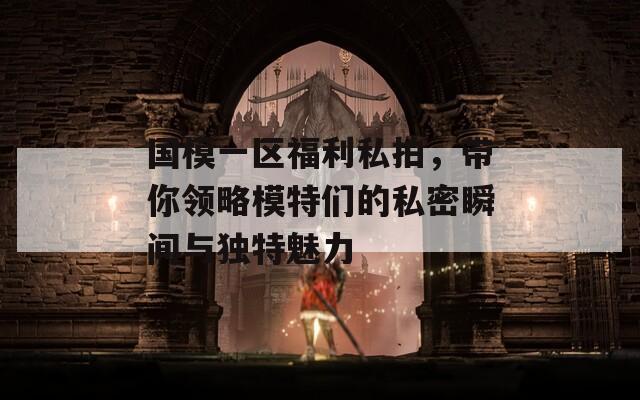 国模一区福利私拍，带你领略模特们的私密瞬间与独特魅力