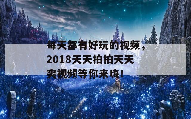 每天都有好玩的视频，2018天天拍拍天天爽视频等你来嗨！