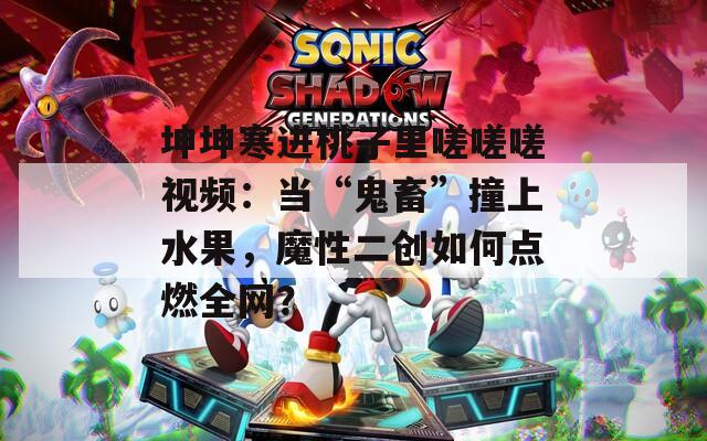坤坤寒进桃子里嗟嗟嗟视频：当“鬼畜”撞上水果，魔性二创如何点燃全网？
