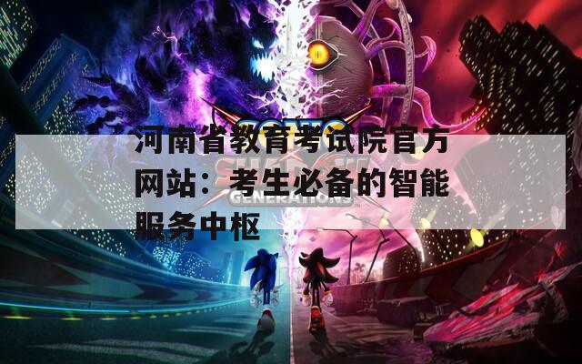 河南省教育考试院官方网站：考生必备的智能服务中枢