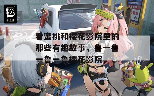 看蜜桃和樱花影院里的那些有趣故事，鲁一鲁一鲁一鲁樱花影院