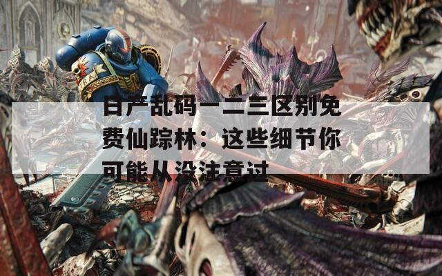 日产乱码一二三区别免费仙踪林：这些细节你可能从没注意过