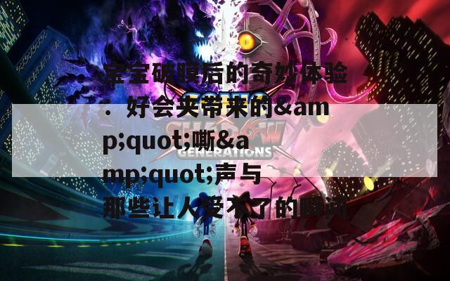 宝宝破膜后的奇妙体验：好会夹带来的&quot;嘶&quot;声与那些让人受不了的瞬间